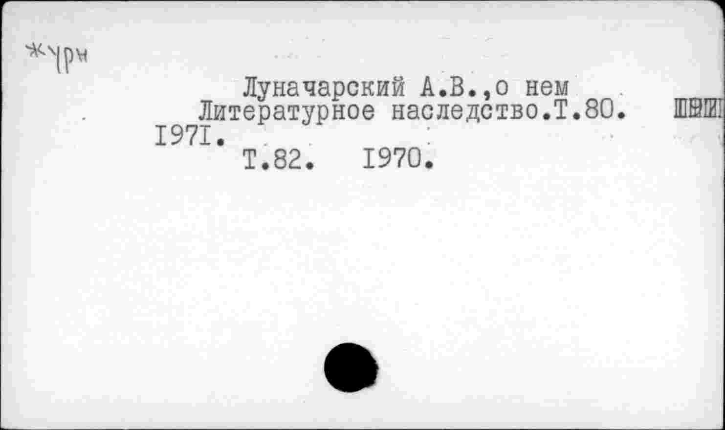 ﻿Луначарский А.В.,о нем Литературное наследство.!. 1971.
80.
Т.82.	1970.